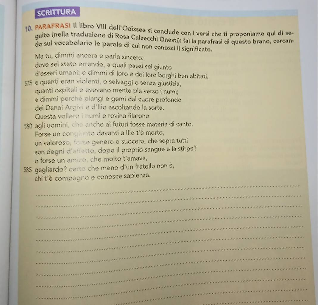 SCRITTURA 
10. PARAFRASI II libro VIII dell'Odissea si conclude con i versi che ti proponiamo qui di se- 
guito (nella traduzione di Rosa Calzecchi Onesti): fai la parafrasi di questo brano, cercan- 
do sul vocabolario le parole di cui non conosci il significato. 
Ma tu, dimmi ancora e parla sincero: 
dove sei stato errando, a quali paesi sei giunto 
d'esseri umani; e dimmi di loro e dei loro borghi ben abitati,
575 e quanti eran violenti, o selvaggi o senza giustizia, 
quanti ospitali e avevano mente pia verso i numi; 
e dimmi perché piangi e gemi dal cuore profondo 
dei Danai Argivi e díllio ascoltando la sorte. 
Questa vollero i numi e rovina filarono 
580 agli uomini, che anche ai futuri fosse materia di canto. 
Forse un congiunto davanti a Ilio t'è morto, 
un valoroso, forse genero o suocero, che sopra tutti 
son degni d'affetto, dopo il proprio sangue e la stirpe? 
o forse un amico, che molto t’amava, 
585 gagliardo? certo che meno d'un fratello non è, 
_ 
chi t'è compagno e conosce sapienza. 
_ 
_ 
_ 
_ 
_ 
_ 
_ 
_ 
_ 
_ 
_