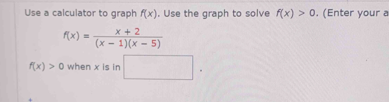 Use a calculator to graph f(x). Use the graph to solve f(x)>0. (Enter your a
f(x)= (x+2)/(x-1)(x-5) 
f(x)>0 when x is in □. 
+