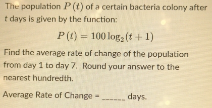 The population P(t) of a certain bacteria colony after
t days is given by the function:
P(t)=100log _2(t+1)
Find the average rate of change of the population 
from day 1 to day 7. Round your answer to the 
nearest hundredth. 
Average Rate of Change = _days.