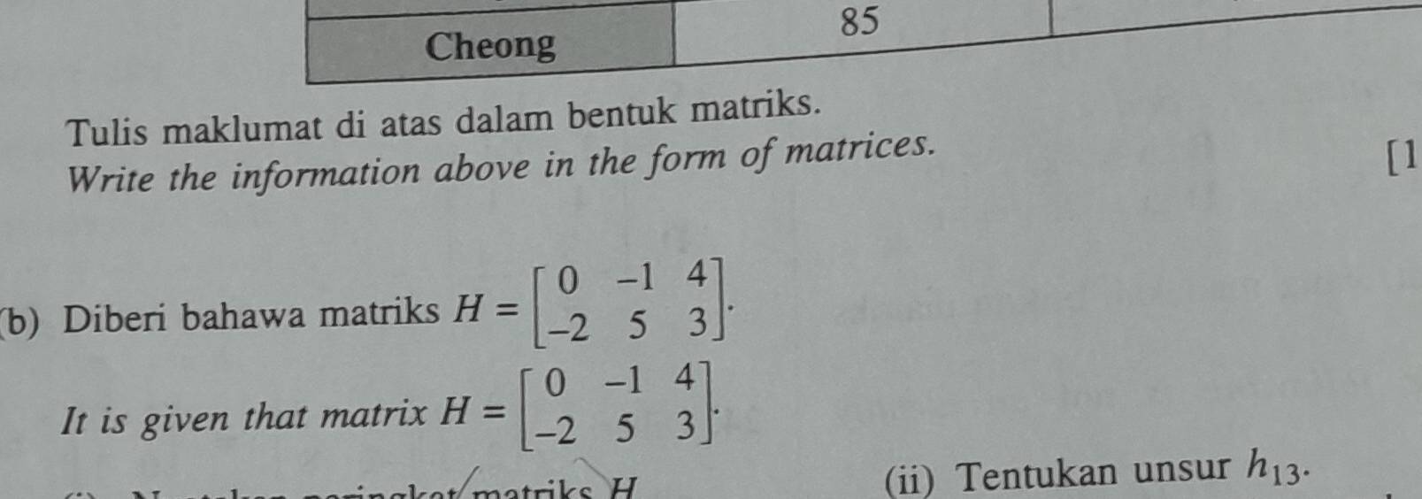 Cheong 
Tulis maklumat di atas dalam bentuk matriks. 
Write the information above in the form of matrices. 
[1 
(b) Diberi bahawa matriks H=beginbmatrix 0&-1&4 -2&5&3endbmatrix. 
It is given that matrix H=beginbmatrix 0&-1&4 -2&5&3endbmatrix. 
(ii) Tentukan unsur h_13.