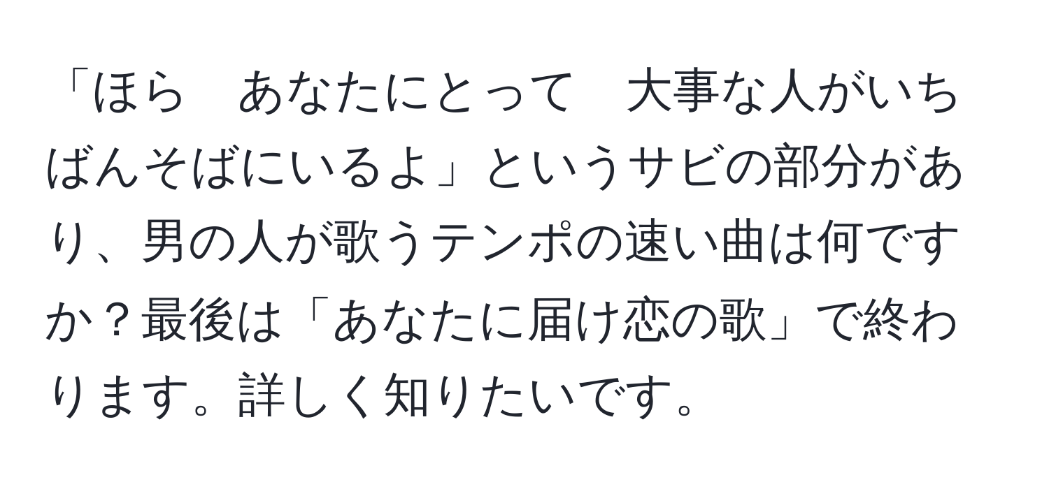 「ほら　あなたにとって　大事な人がいちばんそばにいるよ」というサビの部分があり、男の人が歌うテンポの速い曲は何ですか？最後は「あなたに届け恋の歌」で終わります。詳しく知りたいです。