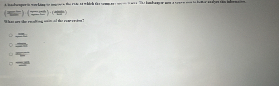 A landscaper is working to improve the rate at which the company mows lawns. The landscaper uses a conversion to better analyze this information.
( numbel/sumber )· (frac spen  sph/sumin sumber)· ( nimes/bar ) 
What are the resulting units of the conversion?
 hm/when 
frac _ s_2
 s(x)=200/hou 
 sin 100/cos 100° 