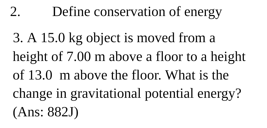 Define conservation of energy 
3. A 15.0 kg object is moved from a 
height of 7.00 m above a floor to a height 
of 13.0 m above the floor. What is the 
change in gravitational potential energy? 
(Ans: 882J)