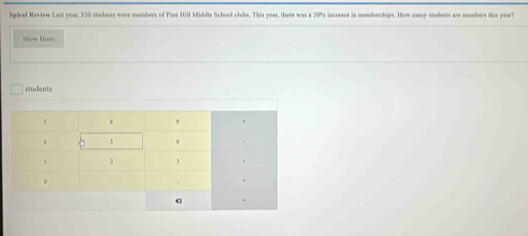 Sptral Review Last year, 320 students were members of Pine Hill Middle School clubs. This year, there was a 20% increase in memberships. How many students are members this year? 
Show Hints 
students