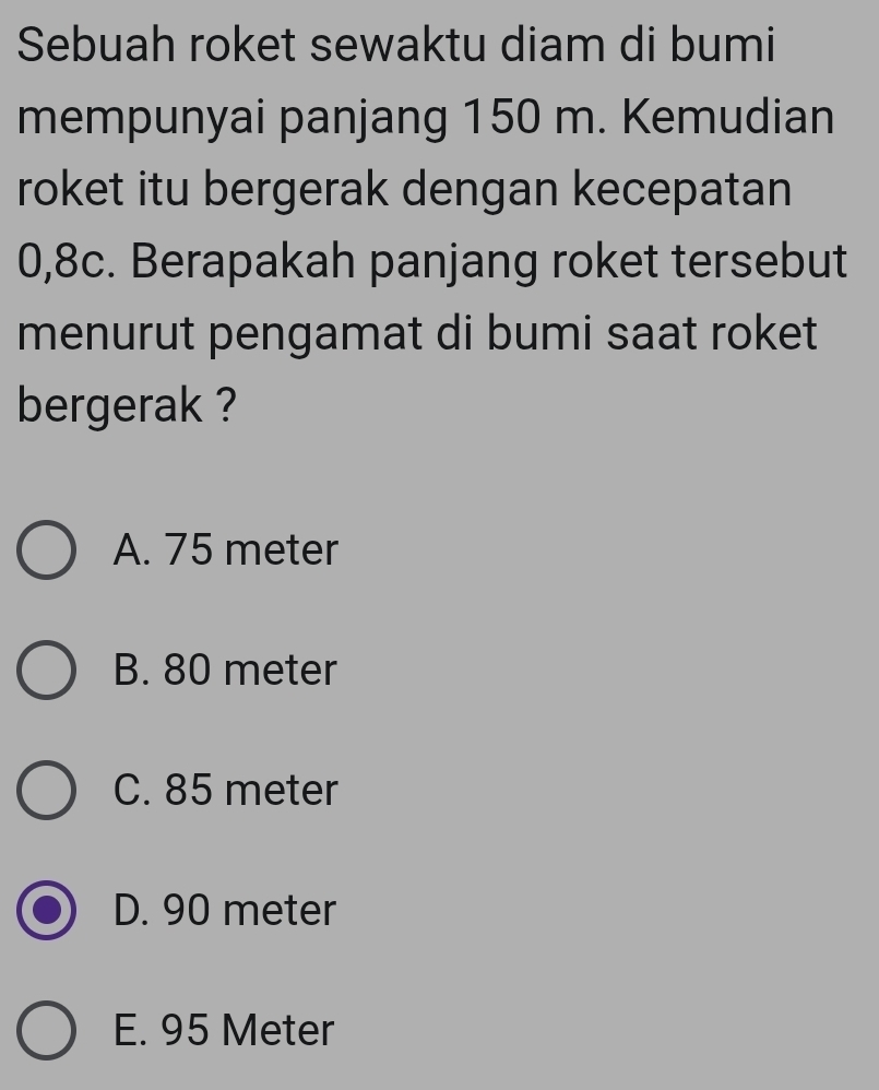 Sebuah roket sewaktu diam di bumi
mempunyai panjang 150 m. Kemudian
roket itu bergerak dengan kecepatan
0,8c. Berapakah panjang roket tersebut
menurut pengamat di bumi saat roket
bergerak ?
A. 75 meter
B. 80 meter
C. 85 meter
D. 90 meter
E. 95 Meter