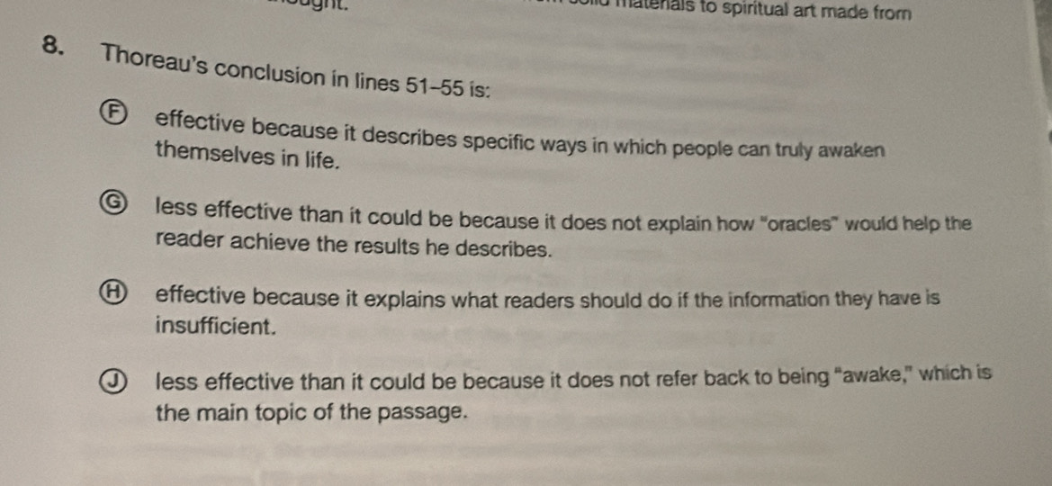 aght. u matenals to spiritual art made from
8. Thoreau's conclusion in lines 51-55 is:
F effective because it describes specific ways in which people can truly awaken
themselves in life.
⑥ less effective than it could be because it does not explain how "oracles' would help the
reader achieve the results he describes.
H effective because it explains what readers should do if the information they have is
insufficient.
J less effective than it could be because it does not refer back to being “awake,” which is
the main topic of the passage.