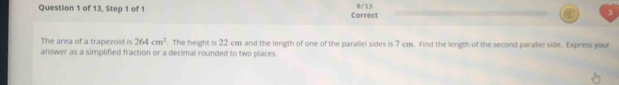 of 13, Step 1 of 1 Correct 0/13 
The area of a trapezoid is 264cm^2. The height is 22 cm and the length of one of the parallel sides is 7 cm. Find the length of the second paraliel side. Express your 
answer as a simplified fraction or a decimal rounded to two places.