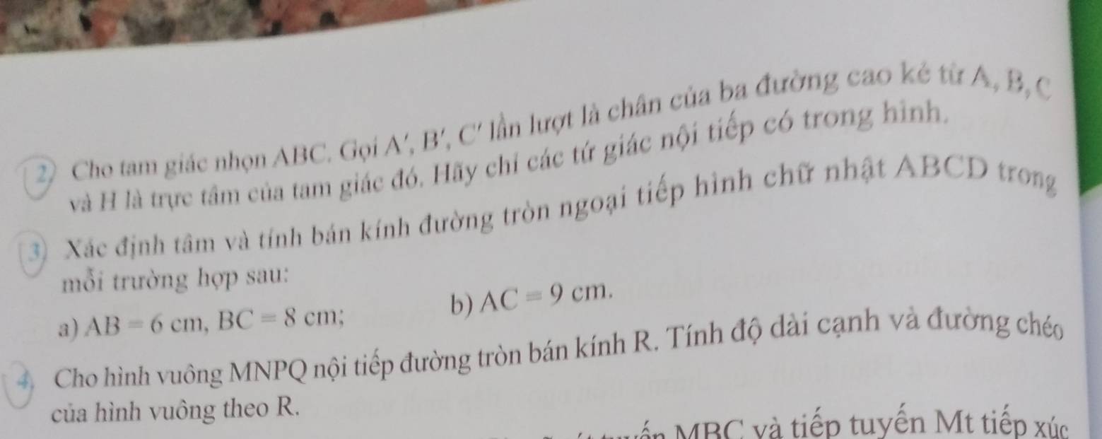 Cho tam giác nhọn ABC. Gọi A', B', C' lần lượt là chân của ba đường cao kẻ từ A, B, C
và H là trực tâm của tam giác đó. Hãy chỉ các tứ giác nội tiếp có trong hình. 
3) Xác định tâm và tính bán kính đường tròn ngoại tiếp hình chữ nhật ABCD trong 
mỗi trường hợp sau: 
b) AC=9cm. 
a) AB=6cm, BC=8cm
4 Cho hình vuông MNPQ nội tiếp đường tròn bán kính R. Tính độ dài cạnh và đường chéo 
của hình vuông theo R. 
án MBC và tiếp tuyến Mt tiếp xúc