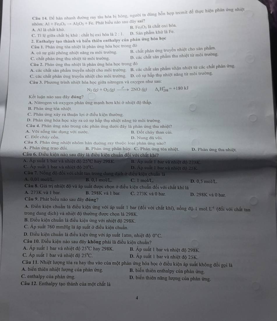 Để hàn nhanh đường ray tàu hóa bị hông, người ta dùng hỗn hợp tecmit để thực hiện phản ứng nhiệt
nhôm: AI+Fe_2O_3to AI_2O_3+Fe. Phát biểu nào sau đây sai?
B. Fe_2O_3
A. Al là chất khử. là chất oxi hóa.
C. Tỉ lệ giữa chất bị khử : chất bị oxi hóa là 2:1. D. Sản phẩm khử là Fe.
2. Enthalpy tạo thành và biến thiên enthalpy của phản ứng hóa học
Câu 1. Phản ứng tỏa nhiệt là phản ứng hóa học trong đó
A. có sự giải phóng nhiệt năng ra môi trường. B. chất phản ứng truyền nhiệt cho sản phẩm.
C. chất phản ứng thu nhiệt từ môi trường. D. các chất sản phẩm thu nhiệt từ môi trường.
Câu 2. Phản ứng thu nhiệt là phản ứng hóa học trong đó
A. các chất sản phẩm truyền nhiệt cho môi trường. B. các chất sản phẩm nhận nhiệt từ các chất phản ứng.
C. các chất phản ứng truyền nhiệt cho môi trường. D. có sự hấp thụ nhiệt năng từ môi trường.
Câu 3. Phương trình nhiệt hóa học giữa nitrogen và oxygen như sau:
N_2(g)+O_2(g)to 2NO(g) △ _rH_(2S8)°=+180kJ
Kết luận nào sau đây đủng?
A. Nitrogen và oxygen phản ứng mạnh hơn khi ở nhiệt độ thấp.
B. Phản ứng tỏa nhiệt.
C. Phản ứng xảy ra thuận lợi ở điều kiện thường.
D. Phản ứng hóa học xảy ra có sự hấp thụ nhiệt năng từ môi trường.
Câu 4. Phản ứng nào trong các phản ứng dưới đây là phản ứng thu nhiệt?
A. Või sống tác dụng với nước. B. Đốt chảy than củi.
C. Đốt cháy cồn. D. Nung đá või.
Câu 5. Phản ứng nhiệt nhôm hàn đường ray thuộc loại phản ứng nào?
A. Phản ứng trao đổi B. Phản ứng phân hủy. C. Phản ứng tỏa nhiệt. D. Phản ứng thu nhiệt.
Câu 6. Điều kiện nào sau đây là điều kiện chuẩn đối với chất khí?
A. Áp suất 1 bar và nhiệt độ 25°C hay 298K. B. Áp suất 1 bar và nhiệt độ 273K
C. Áp suất 1 bar và nhiệt độ 20°C. D. Áp suất 1 bar và nhiệt độ 25K.
Câu 7. Nổng độ đổi với chất tan trong dung dịch ở điều kiện chuẩn là
A. 0,01 mol/L. B. 0,1 mol/L. C. 1 mol/L D. 0,5 mol/L.
Câu 8. Giá trị nhiệt độ và áp suất được chọn ở điều kiện chuẩn đổi với chất khí là
A. 273K và 1 bar. B. 298K và 1 bar. C. 273K và 0 bar. D. 298K và 0 bar.
Câu 9. Phát biểu nào sau đây đúng?
A. Điền kiện chuẩn là điều kiện ứng với áp suất 1 bar (đối với chất khí), nồng độ 1 mol. L^(-1) (đổi với chất tan
trong dung dịch) và nhiệt độ thường được chọn là 298K.
B. Điều kiện chuẩn là điều kiện ứng với nhiệt độ 298K.
C. Áp suất 760 mmHg là áp suất ở điều kiện chuẩn.
D. Điều kiện chuẩn là điều kiện ứng với áp suất 1atm, nhiệt độ 0°C.
Câu 10. Điều kiện nào sau đây không phải là điều kiện chuẩn?
Á. Áp suất 1 bar và nhiệt độ 25°C hay 298K. B. Áp suất 1 bar và nhiệt độ 298K.
C. Áp suất 1 bar và nhiệt độ 25°C. D. Áp suất 1 bar và nhiệt độ 25K.
Câu 11. Nhiệt lượng tỏa ra hay thu vào của một phản ứng hóa học ở điều kiện áp suất không đổi gọi là
A. biến thiên nhiệt lượng của phản ứng. B. biến thiên enthalpy của phản ứng.
C. enthalpy của phản ứng. D. biến thiên năng lượng của phản ứng.
Câu 12. Enthalpy tạo thành của một chất là
4