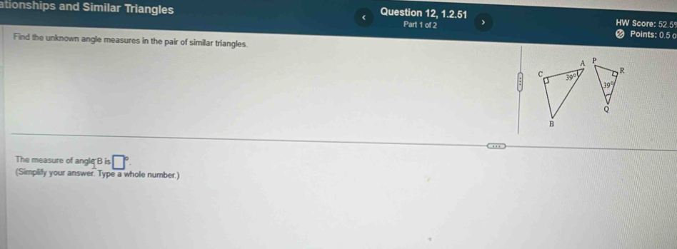 ationships and Similar Triangles Question 12, 1.2.51 Score: 52.5º 
Part 1 of 2 Points: 0.5 o 
Find the unknown angle measures in the pair of similar triangles.
A P
C 39°
R
39°
Q
B
The measure of angle B is □°
(Simplify your answer. Type a whole number.)