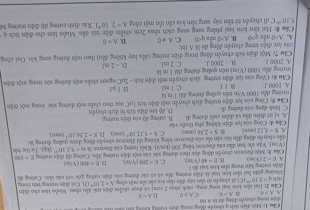 Một điện tích q chuyên động trong diện trường khong đếu thêu một đựu
diện trong chuyền động đó là A thì
A. A>0. B. A>0. C. A!= 0. D. A=0.
Câu 2: Hai tấm kim loại song song, cách nhau 2 (cm) và dược nhiễm diện trái dấu nhau. Muốn làm cho điện
tích q=5.10^(-10) C () di chuyển từ tấm này dến tấm kia cần tốn một công A=2.10^(-9) (J) . Co diện trường bên trong
khoảng giữa hai tấm kim loại là diện trường đều và có các đường sức điện vuông góc với các tấm. Cường độ
điện trường bên trong tấm kim loại đó l1
A. E=2(V/m). B. E=40 (V/m). C. E=200(V/m). D. E=400(V/m).
Câu 3: Một êlectron chuyển động dọc theo dường sức của một diện trường đều. Cường dộ diện trường E=100
(V/m). Vận tốc ban đầu của êlectron bằng 300 (km/s). Khối lượng của êlectron là m=9,1.10^(-31)(kg). Từ lúc bắt
đầu chuyển động đến lúc vận tốc của êlectron bằng không thì êlectron chuyển động được quãng đường là:
A. S=5,12(1 nm). B. S=2,56(mm). C. S=5,12.10^(-3)(mm). D. S=2,56.10^(-3) (mm).
Câu 4: Công của lực điện không phụ thuộc vào
A. vị trí điểm đầu và điểm cuối đường di. B. cường độ của diện trường.
C. hình dạng của dường đi. D. độ lớn diện tích bị dịch chuyền
Câu 5: Công của lực điện trường dịch chuyển một điện tích 1μC dọc theo chiều một dường sức trong một điện
trường đều 1000 V/m trên quãng đường dài 1 m là
A. 1000 J. B. 1 J. C. 1 mJ. D. 1 μJ.
Câu 6: Công của lực diện trường dịch chuyển một điện tích - 2μC ngược chiều một đường sức trong một điện
trường đều 1000 (V/m) trên quãng dường dài 1 m là
A. 2000 J. B. - 2000 J. C. 2 mJ. D. - 2 mJ.
Câu 7: Một diện tích chuyển động trong điện trường (đều hay không đều) theo một dường cong kín. Gọi công
của lực điện trong chuyển động đó là A thì:
A. A>0 nếu q>0 B. A>0 nếu q<0</tex> C. A!= 0 D. A=0
Câu 8: Hai tẩm kim loại phẳng song song cách nhau 2cm nhiễm điện trái dấu. Muốn làm cho điện tích q
5.10^(-10)C di chuyển từ tấm này sang tấm kia cần tốn một công A=2.10^(-9)J. Xác định cường độ điện trường bê
5.