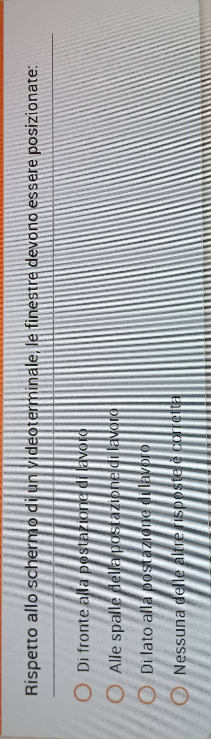 Rispetto allo schermo di un videoterminale, le finestre devono essere posizionate:
Di fronte alla postazione di lavoro
Alle spalle della postazione di lavoro
Di lato alla postazione di lavoro
Nessuna delle altre risposte è corretta