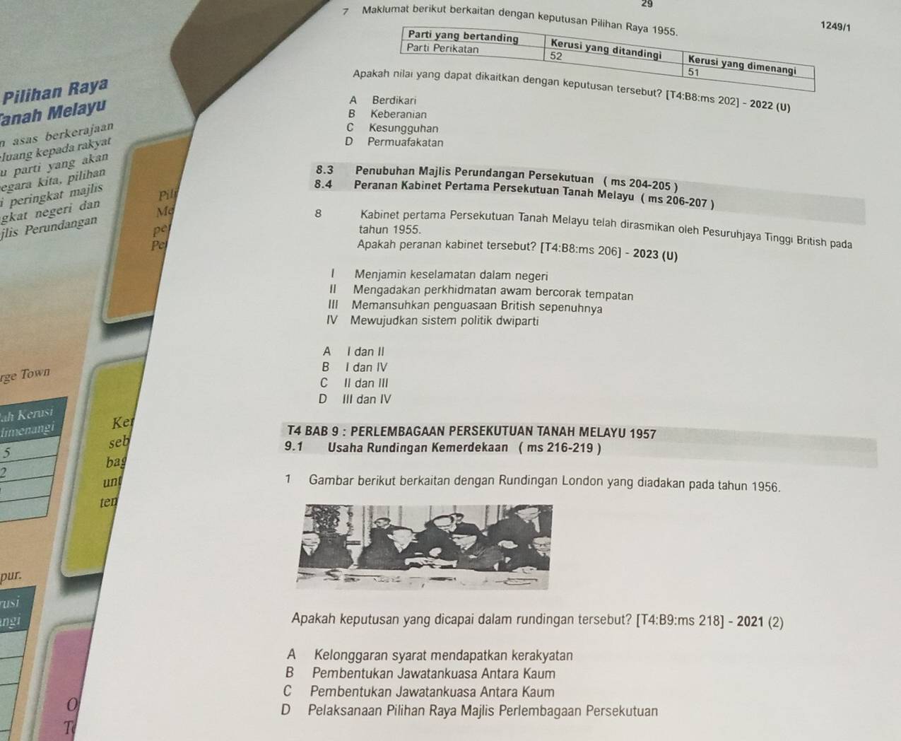 29
7 Maklumat berikut berkaitan dengan keputusan
A4:B8:ms 202] - 2022 (U)
Pilihan Raya
anah Melayu
A Berdikari
B Keberanian
n asas berkerajaan
C Kesungguhan
luang kepada rakyat
D Permuafakatan
u parti yang akan
egara kita, pilihan
8.3 Penubuhan Majlis Perundangan Persekutuan ( ms 204-205 )
8.4 Peranan Kabinet Pertama Persekutuan Tanah Melayu ( ms 206-207 )
Pill
i peringkat majlis .
gkat negeri dan 
jlis Perundangan Mẹ
8 Kabinet pertama Persekutuan Tanah Melayu telah dirasmikan oleh Pesuruhjaya Tinggı British pada
pe tahun 1955.
Pe
Apakah peranan kabinet tersebut? [T4:B8:ms 206] - 2023 (U)
I Menjamin keselamatan dalam negeri
II Mengadakan perkhidmatan awam bercorak tempatan
III Memansuhkan penguasaan British sepenuhnya
IV Mewujudkan sistem politik dwiparti
A I dan II
rge Town
B I dan IV
C II dan III
D III dan IV
Ja
li Ke
T4 BAB 9 : PERLEMBAGAAN PERSEKUTUAN TANAH MELAYU 1957
5seb
9.1 Usaha Rundingan Kemerdekaan ( ms 216-219 )
bag
2
un 1 Gambar berikut berkaitan dengan Rundingan London yang diadakan pada tahun 1956.
ten
pur.
usi
not Apakah keputusan yang dicapai dalam rundingan tersebut? [T4:B9:ms 218] - 2021 (2)
A Kelonggaran syarat mendapatkan kerakyatan
B Pembentukan Jawatankuasa Antara Kaum
C Pembentukan Jawatankuasa Antara Kaum
0
D Pelaksanaan Pilihan Raya Majlis Perlembagaan Persekutuan
T