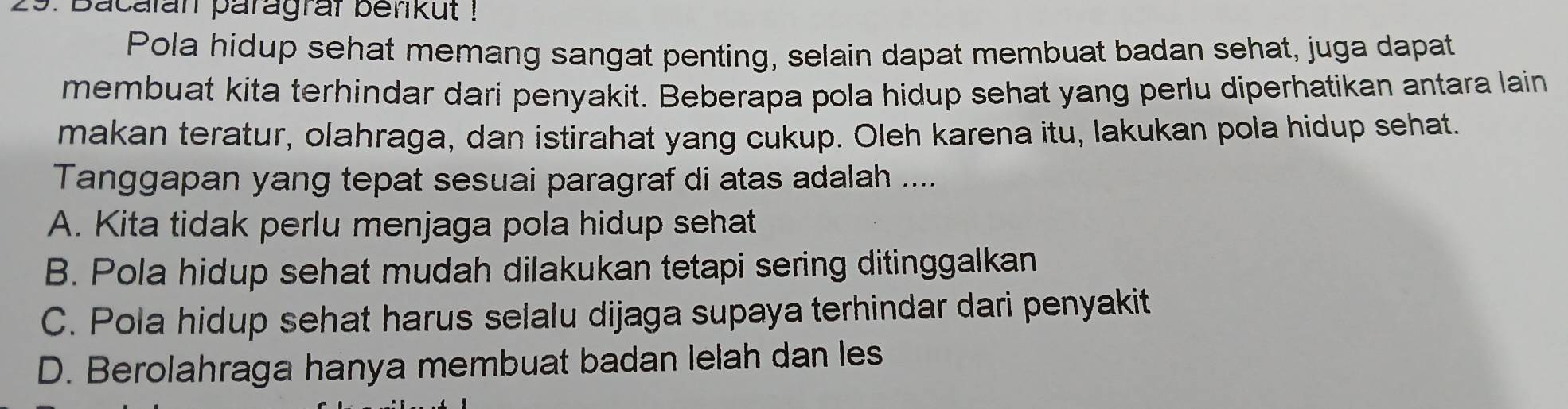 Bacalan paragraf berikut !
Pola hidup sehat memang sangat penting, selain dapat membuat badan sehat, juga dapat
membuat kita terhindar dari penyakit. Beberapa pola hidup sehat yang perlu diperhatikan antara lain
makan teratur, olahraga, dan istirahat yang cukup. Oleh karena itu, lakukan pola hidup sehat.
Tanggapan yang tepat sesuai paragraf di atas adalah ....
A. Kita tidak perlu menjaga pola hidup sehat
B. Pola hidup sehat mudah dilakukan tetapi sering ditinggalkan
C. Pola hidup sehat harus selalu dijaga supaya terhindar dari penyakit
D. Berolahraga hanya membuat badan lelah dan les