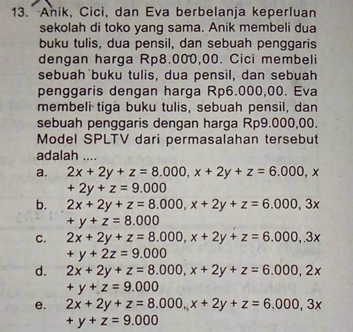 Anik, Cici, dan Eva berbelanja keperluan
sekolah di toko yang sama. Anik membeli dua
buku tulis, dua pensil, dan sebuah penggaris
dengan harga Rp8.000,00. Cici membeli
sebuah buku tulis, dua pensil, dan sebuah
penggaris dengan harga Rp6.000,00. Eva
membeli tiga buku tulis, sebuah pensil, dan
sebuah penggaris dengan harga Rp9.000,00.
Model SPLTV dari permasalahan tersebut
adalah ....
a. 2x+2y+z=8.000, x+2y+z=6.000, x
+2y+z=9.000
b. 2x+2y+z=8.000, x+2y+z=6.000, 3x
+y+z=8.000
C. 2x+2y+z=8.000, x+2y+z=6.000,.3x
+y+2z=9.000
d. 2x+2y+z=8.000, x+2y+z=6.000, 2x
+y+z=9.000
e. 2x+2y+z=8.000, x+2y+z=6.000, 3x
+y+z=9.000