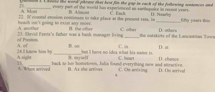 Queshon I. Choose the word/ phrase that best fits the gap in each of the following sentences and
21. _every part of the world has experienced an earthquake in recent years.
A. Most B. Almost C. Each D. Nearby
22. If coastal erosion continues to take place at the present rate, in _fifty years this
beach isn’t going to exist any more.
A. another B. the other C. other D. others
23. David Ferris’s father was a bank manager living _the outskirts of the Lancastrian Town
of Preston.
A. of B. on C. in D. at
24.I know him by_ but I have no idea what his name is.
A.sight B. myself C. heart D. chance
25. _back to her hometown, Julia found everything new and attractive.
A. When arrived B. As she arrives C. On arriving D. On arrival
6