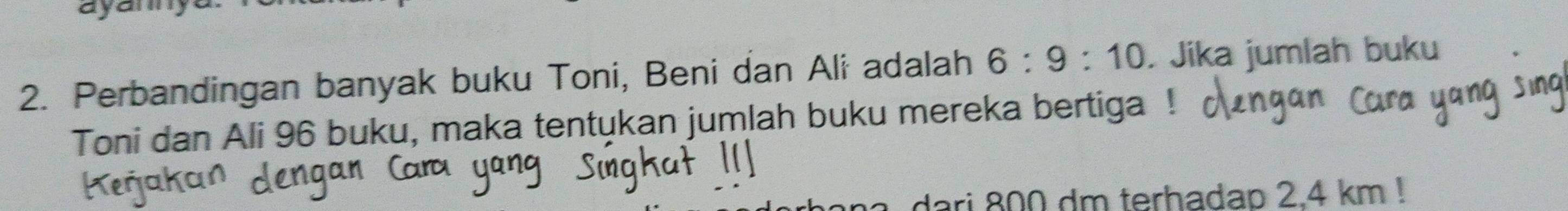 ayamny 
2. Perbandingan banyak buku Toni, Beni dan Ali adalah 6:9:10. Jika jumlah buku 
Toni dan Ali 96 buku, maka tentukan jumlah buku mereka bertiga 
ari 800 dm terhadap 2.4 km!