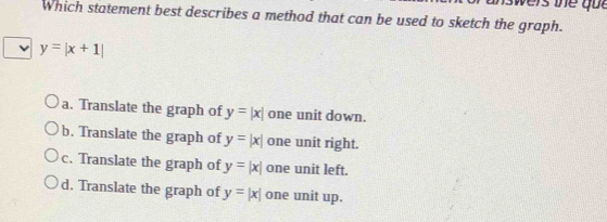 which statement best describes a method that can be used to sketch the graph.
y=|x+1|
a. Translate the graph of y=|x| one unit down.
b. Translate the graph of y=|x| one unit right.
c. Translate the graph of y=|x| one unit left.
d. Translate the graph of y=|x| one unit up.