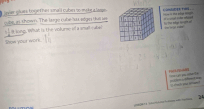 lavier glues together small cubes to make a large . 
CONSIDER THIS . . . 
cube, as shown. The large cube has edges that areHow is the edge length 
of a small cube related
1 1/4  ft long. What is the volume of a small cube?to the edge length of 
the large cube? 
Show your work. 
PAIR/SHARE 
How cars you solve the 
problem a different way 
to check your answer? 
LESSON 11 Solve Volume Problems with Fractions 24