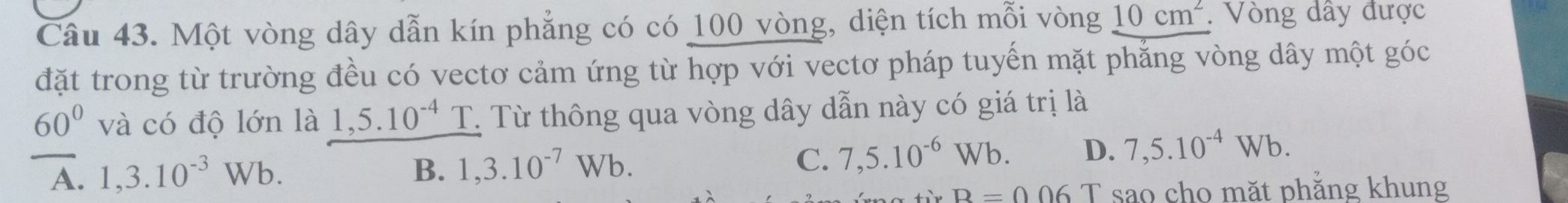 Một vòng dây dẫn kín phẳng có có 100 vòng, diện tích mỗi vòng 10cm^2. Vòng dây được
đặt trong từ trường đều có vectơ cảm ứng từ hợp với vectơ pháp tuyến mặt phẳng vòng dây một góc
60° và có độ lớn là 1,5.10^(-4) T T Từ thông qua vòng dây dẫn này có giá trị là
A. 1,3.10^(-3)Wb. B. 1,3.10^(-7)Wb. C. 7,5.10^(-6)Wb. D. 7,5.10^(-4)Wb.
B=0.06 T sao cho mặt phẳng khung