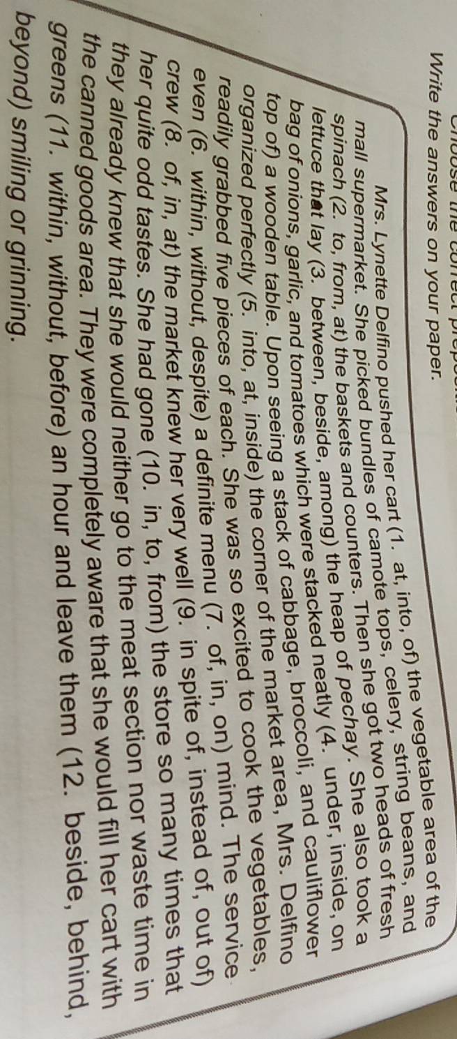 Write the answers on your paper. 
Mrs. Lynette Delfino pushed her cart (1. at, into, of) the vegetable area of the 
mall supermarket. She picked bundles of camote tops, celery, string beans, and 
spinach (2. to, from, at) the baskets and counters. Then she got two heads of fresh 
lettuce that lay (3. between, beside, among) the heap of pechay. She also took a 
bag of onions, garlic, and tomatoes which were stacked neatly (4. under, inside, on 
top of) a wooden table. Upon seeing a stack of cabbage, broccoli, and cauliflower 
organized perfectly (5. into, at, inside) the corner of the market area, Mrs. Delfino 
readily grabbed five pieces of each. She was so excited to cook the vegetables, 
even (6. within, without, despite) a definite menu (7. of, in, on) mind. The service 
crew (8. of, in, at) the market knew her very well (9. in spite of, instead of, out of) 
her quite odd tastes. She had gone (10. in, to, from) the store so many times that 
they already knew that she would neither go to the meat section nor waste time in 
the canned goods area. They were completely aware that she would fill her cart with 
greens (11. within, without, before) an hour and leave them (12. beside, behind, 
beyond) smiling or grinning.