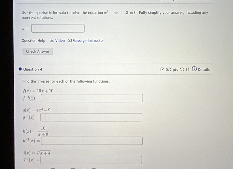 Use the quadratic formula to solve the equation x^2-4x+13=0. Fully simplify your answer, including any 
non-real solutions.
x=
Question Help: Video Message instructor 
Check Answer 
Question 4 [ 0/2 pts つ 15 Details 
Find the inverse for each of the following functions.
f(x)=10x+10
f^(-1)(x)=
g(x)=4x^3-9
h(x)= 10/x+9 
h^(-1)(x)=□
j(x)=sqrt[3](x+4)
j^(-1)(x)=□