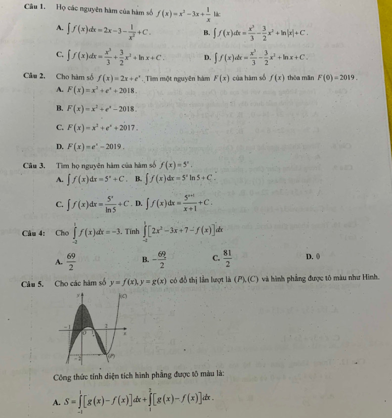 Họ các nguyên hàm của hàm số f(x)=x^2-3x+ 1/x  là:
A. ∈t f(x)dx=2x-3- 1/x^2 +C. B. ∈t f(x)dx= x^3/3 - 3/2 x^2+ln |x|+C.
C. ∈t f(x)dx= x^3/3 + 3/2 x^2+ln x+C. D. ∈t f(x)dx= x^3/3 - 3/2 x^2+ln x+C.
Câu 2. Cho hàm số f(x)=2x+e^x Tìm một nguyên hàm F(x) của hàm số f(x) thỏa mãn F(0)=2019.
A. F(x)=x^2+e^x+2018.
B. F(x)=x^2+e^x-2018.
C. F(x)=x^2+e^x+2017.
D. F(x)=e^x-2019.
Câu 3. Tìm họ nguyên hàm của hàm số f(x)=5^x.
A. ∈t f(x)dx=5^x+C. B. ∈t f(x)dx=5^xln 5+C.
C. ∈t f(x)dx= 5^x/ln 5 +C. D. ∈t f(x)dx= (5^(x+1))/x+1 +C.
Câu 4: Cho ∈tlimits _(-2)^1f(x)dx=-3.. Tính ∈tlimits _(-2)^1[2x^2-3x+7-f(x)]dx
A.  69/2  - 69/2  C.  81/2  D. 0
B.
Câu 5. Cho các hàm số y=f(x),y=g(x) có đồ thị lần lượt là (P), (C) và hình phẳng được tô màu như Hình.
Công thức tính diện tích hình phẳng được tô màu là:
A. S=∈tlimits _0^1[g(x)-f(x)]dx+∈tlimits _1^2[g(x)-f(x)]dx.