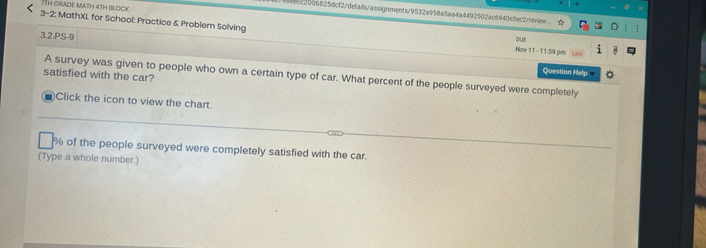 7TH GRADE MATH 4TH BLOCK 
8eecc2006825dcf2/details/assignments/9532a958a5aa4a4492502ac6940e3ec2/review... 
3-2: MathXL for School: Practice & Problem Solving 
3.2.PS-9 
DUE 
Nov 11 - 11:59 pm Late 
Question Help 
satisfied with the car? 
A survey was given to people who own a certain type of car. What percent of the people surveyed were completely 
Click the icon to view the chart.
% of the people surveyed were completely satisfied with the car. 
(Type a whole number.)
