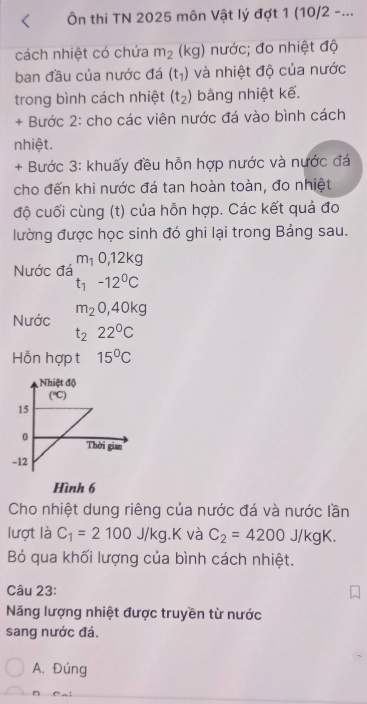 Ôn thi TN 2025 môn Vật lý đợt 1 (10/2 -...
cách nhiệt có chứa m_2 (kg) nước; đo nhiệt độ
ban đầu của nước đá (t_1) và nhiệt độ của nước
trong bình cách nhiệt (t_2) bằng nhiệt kế.
+ Bước 2: cho các viên nước đá vào bình cách
nhiệt.
+ Bước 3: khuấy đều hỗn hợp nước và nước đá
cho đến khi nước đá tan hoàn toàn, đo nhiệt
độ cuối cùng (t) của hỗn hợp. Các kết quả đo
lường được học sinh đó ghi lại trong Bảng sau.
Nước đá m_10, 12kg
t_1-12^0C
m_20, 40kg
Nước
t_222°C
Hỗn hợp t 15°C
Hình 6
Cho nhiệt dung riêng của nước đá và nước lần
lượt là C_1=2100J/kg.K và C_2=4200J/kgK. 
Bỏ qua khối lượng của bình cách nhiệt.
Câu 23:
Năng lượng nhiệt được truyền từ nước
sang nước đá.
A. Đúng