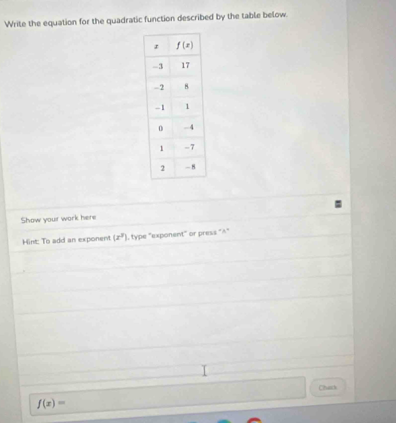 Write the equation for the quadratic function described by the table below.
Show your work here
Hint: To add an exponent (x^y) , type "exponent" or press “^"
Chack
f(x)=