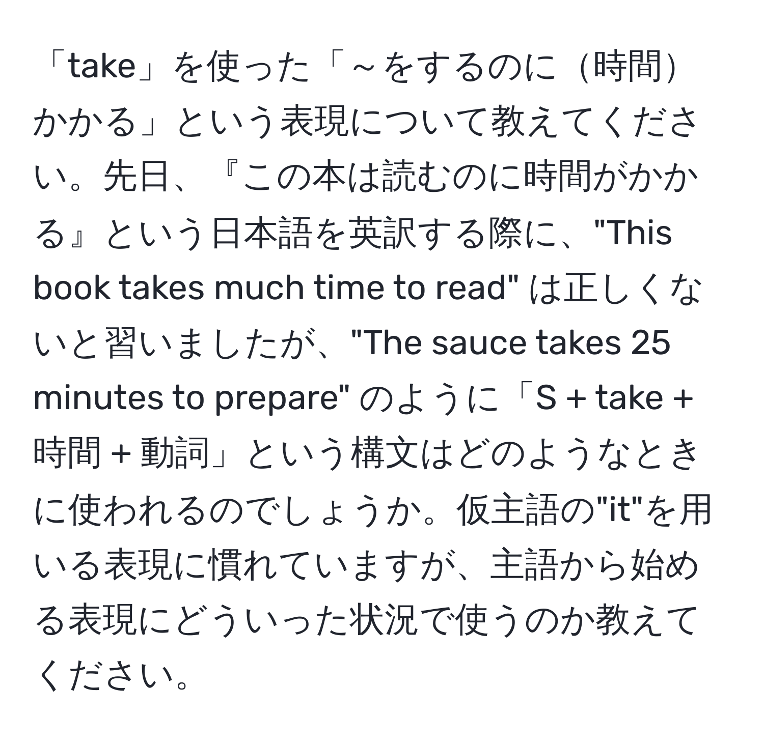 「take」を使った「～をするのに時間かかる」という表現について教えてください。先日、『この本は読むのに時間がかかる』という日本語を英訳する際に、"This book takes much time to read" は正しくないと習いましたが、"The sauce takes 25 minutes to prepare" のように「S + take + 時間 + 動詞」という構文はどのようなときに使われるのでしょうか。仮主語の"it"を用いる表現に慣れていますが、主語から始める表現にどういった状況で使うのか教えてください。