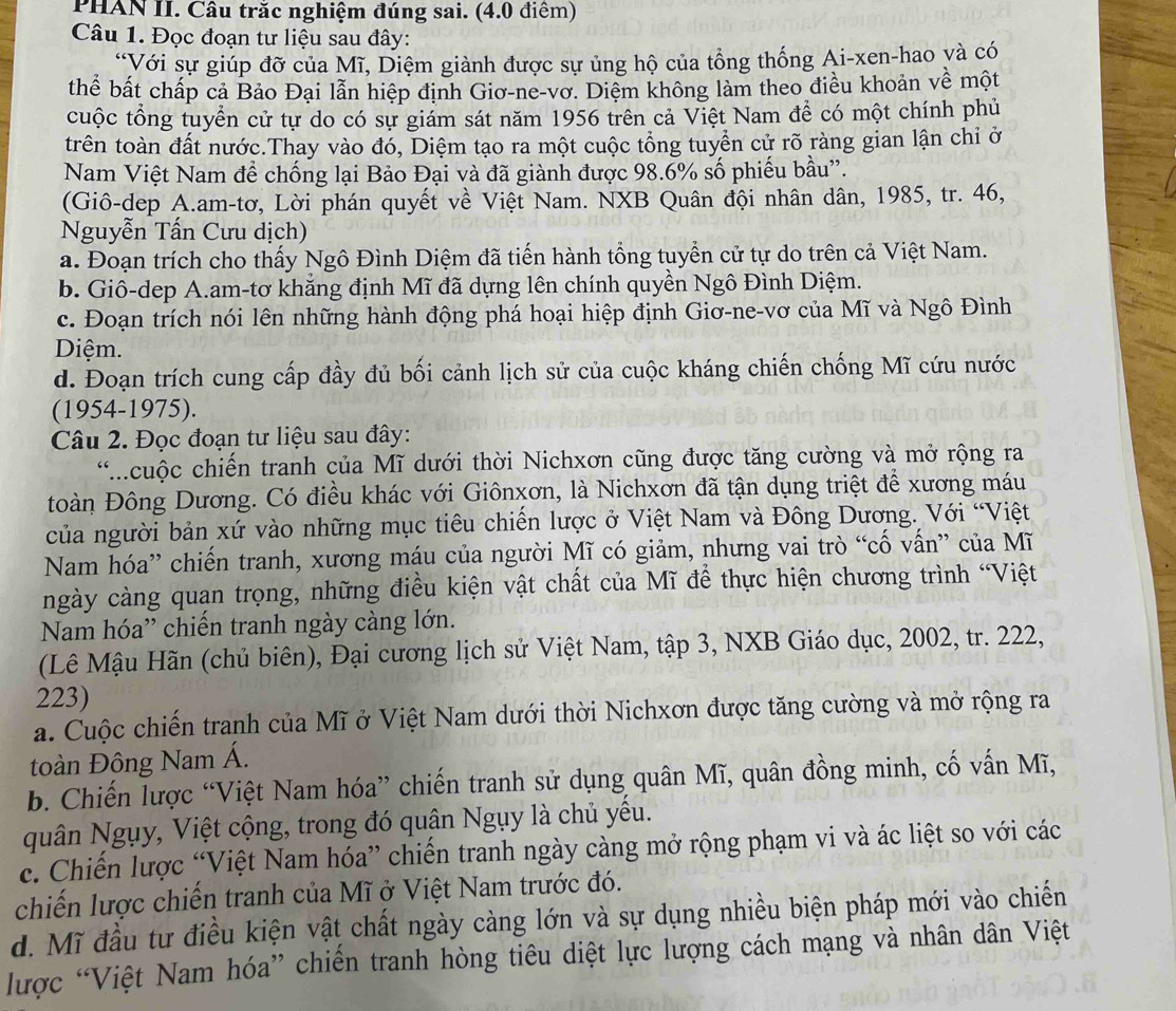 PHAN II. Câu trắc nghiệm đúng sai. (4.0 điểm)
Câu 1. Đọc đoạn tư liệu sau đây:
*Với sự giúp đỡ của Mĩ, Diệm giành được sự ủng hộ của tổng thống Ai-xen-hao và có
thể bất chấp cả Bảo Đại lẫn hiệp định Giơ-ne-vơ. Diệm không làm theo điều khoản về một
cuộc tổng tuyển cử tự do có sự giám sát năm 1956 trên cả Việt Nam để có một chính phủ
trên toàn đất nước.Thay vào đó, Diệm tạo ra một cuộc tổng tuyển cử rõ ràng gian lận chỉ ở
Nam Việt Nam để chống lại Bảo Đại và đã giành được 98.6% số phiếu bầu''.
(Giô-dep A.am-tơ, Lời phán quyết về Việt Nam. NXB Quân đội nhân dân, 1985, tr. 46,
Nguyễn Tấn Cưu dịch)
a. Đoạn trích cho thấy Ngô Đình Diệm đã tiến hành tổng tuyển cử tự do trên cả Việt Nam.
b. Giô-dep A.am-tơ khẳng định Mĩ đã dựng lên chính quyền Ngô Đình Diệm.
c. Đoạn trích nói lên những hành động phá hoại hiệp định Giơ-ne-vơ của Mĩ và Ngô Đình
Diệm.
d. Đoạn trích cung cấp đầy đủ bối cảnh lịch sử của cuộc kháng chiến chống Mĩ cứu nước
(1954-1975).
Câu 2. Đọc đoạn tư liệu sau đây:
*cuộc chiến tranh của Mĩ dưới thời Nichxơn cũng được tăng cường và mở rộng ra
toàn Đông Dương. Có điều khác với Giônxơn, là Nichxơn đã tận dụng triệt để xương máu
của người bản xứ vào những mục tiêu chiến lược ở Việt Nam và Đông Dương. Với “Việt
Nam hóa” chiến tranh, xương máu của người Mĩ có giảm, nhưng vai trò “cố vấn” của Mĩ
ngày càng quan trọng, những điều kiện vật chất của Mĩ để thực hiện chương trình “Việt
Nam hóa” chiến tranh ngày càng lớn.
(Lê Mậu Hãn (chủ biên), Đại cương lịch sử Việt Nam, tập 3, NXB Giáo dục, 2002, tr. 222,
223)
a. Cuộc chiến tranh của Mĩ ở Việt Nam dưới thời Nichxơn được tăng cường và mở rộng ra
toàn Động Nam Á.
b. Chiến lược “Việt Nam hóa” chiến tranh sử dụng quân Mĩ, quân đồng minh, cố vấn Mĩ,
quân Ngụy, Việt cộng, trong đó quân Ngụy là chủ yếu.
c. Chiến lược “Việt Nam hóa” chiến tranh ngày càng mở rộng phạm vi và ác liệt so với các
chiến lược chiến tranh của Mĩ ở Việt Nam trước đó.
d. Mĩ đầu tư điều kiện vật chất ngày càng lớn và sự dụng nhiều biện pháp mới vào chiến
lược “Việt Nam hóa” chiến tranh hòng tiêu diệt lực lượng cách mạng và nhân dân Việt