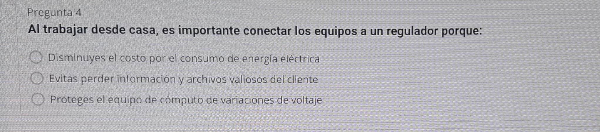 Pregunta 4
Al trabajar desde casa, es importante conectar los equipos a un regulador porque:
Disminuyes el costo por el consumo de energía eléctrica
Evitas perder información y archivos valiosos del cliente
Proteges el equipo de cómputo de variaciones de voltaje