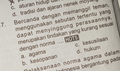 c. aturan hidup ual
d. tradisi dan ajaran nenek moyal
7. Bercanda dengan memanggil teman,
menggunakan sebutan tertentu yang
dapat menyinggung perasaannya,
merupakan tindakan yang kurang sesuai
dengan norma .... HOTS
a. agama c. kesusilaan
b.kesopanan d. hukum
olaksanaan norma agama dalam
o nesia bergantung pada