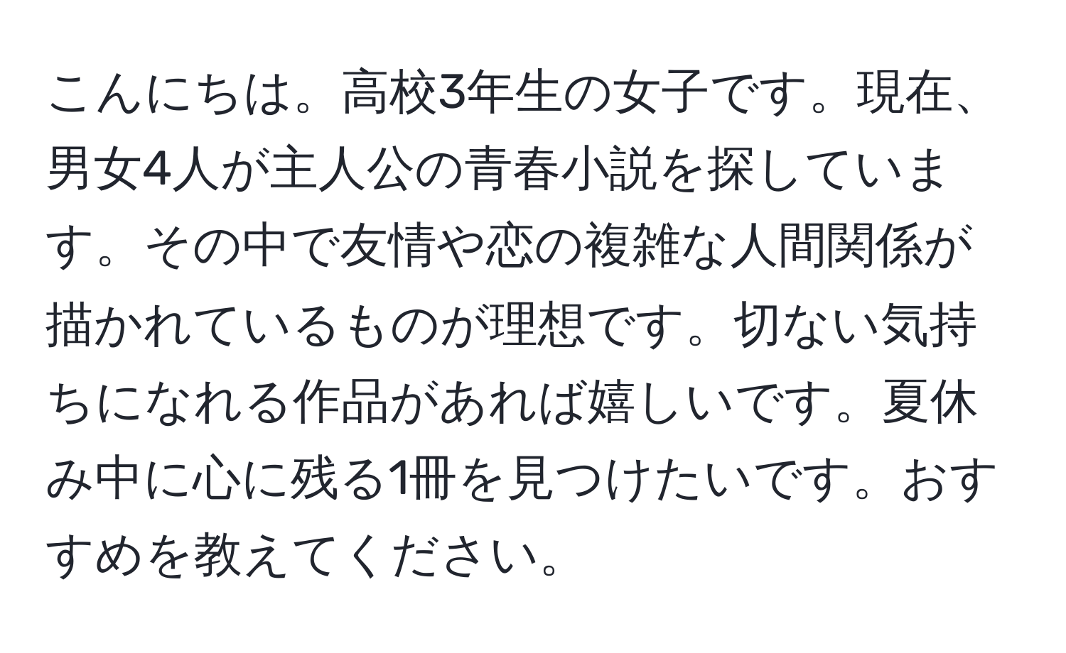 こんにちは。高校3年生の女子です。現在、男女4人が主人公の青春小説を探しています。その中で友情や恋の複雑な人間関係が描かれているものが理想です。切ない気持ちになれる作品があれば嬉しいです。夏休み中に心に残る1冊を見つけたいです。おすすめを教えてください。