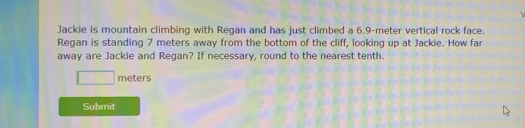 Jackie is mountain climbing with Regan and has just climbed a 6.9-meter vertical rock face. 
Regan is standing 7 meters away from the bottom of the cliff, looking up at Jackie. How far 
away are Jackie and Regan? If necessary, round to the nearest tenth.
□ meters
Submit