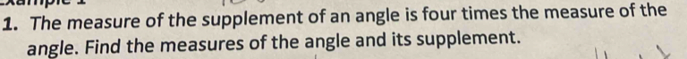 The measure of the supplement of an angle is four times the measure of the 
angle. Find the measures of the angle and its supplement.