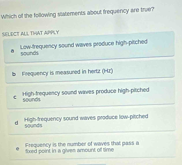 Which of the following statements about frequency are true?
SELECT ALL THAT APPLY
Low-frequency sound waves produce high-pitched
a sounds
b Frequency is measured in hertz (Hz)
High-frequency sound waves produce high-pitched
C sounds
d High-frequency sound waves produce low-pitched
sounds
Frequency is the number of waves that pass a
e fixed point in a given amount of time