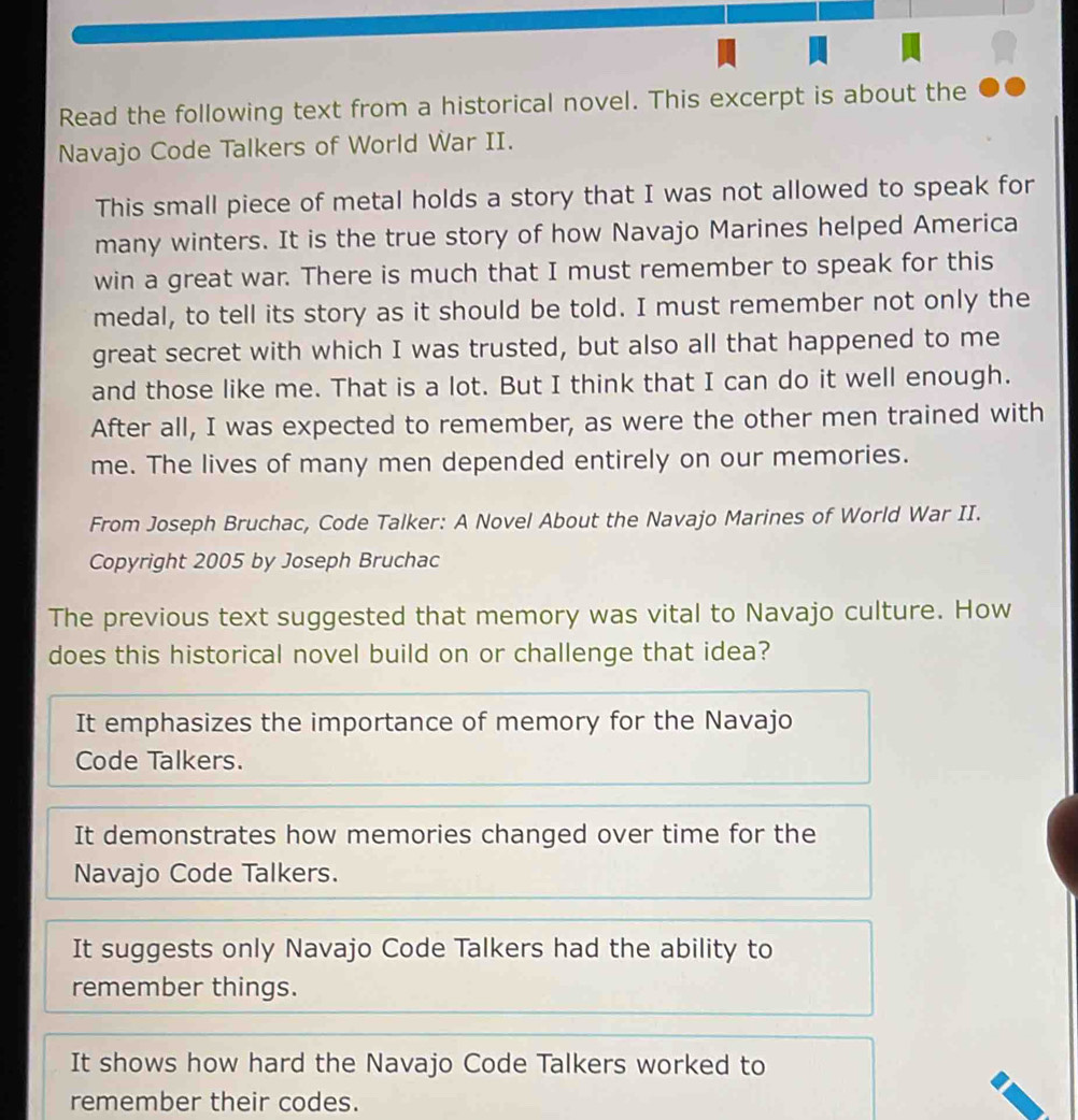 Read the following text from a historical novel. This excerpt is about the
Navajo Code Talkers of World War II.
This small piece of metal holds a story that I was not allowed to speak for
many winters. It is the true story of how Navajo Marines helped America
win a great war. There is much that I must remember to speak for this
medal, to tell its story as it should be told. I must remember not only the
great secret with which I was trusted, but also all that happened to me
and those like me. That is a lot. But I think that I can do it well enough.
After all, I was expected to remember, as were the other men trained with
me. The lives of many men depended entirely on our memories.
From Joseph Bruchac, Code Talker: A Novel About the Navajo Marines of World War II.
Copyright 2005 by Joseph Bruchac
The previous text suggested that memory was vital to Navajo culture. How
does this historical novel build on or challenge that idea?
It emphasizes the importance of memory for the Navajo
Code Talkers.
It demonstrates how memories changed over time for the
Navajo Code Talkers.
It suggests only Navajo Code Talkers had the ability to
remember things.
It shows how hard the Navajo Code Talkers worked to
remember their codes.