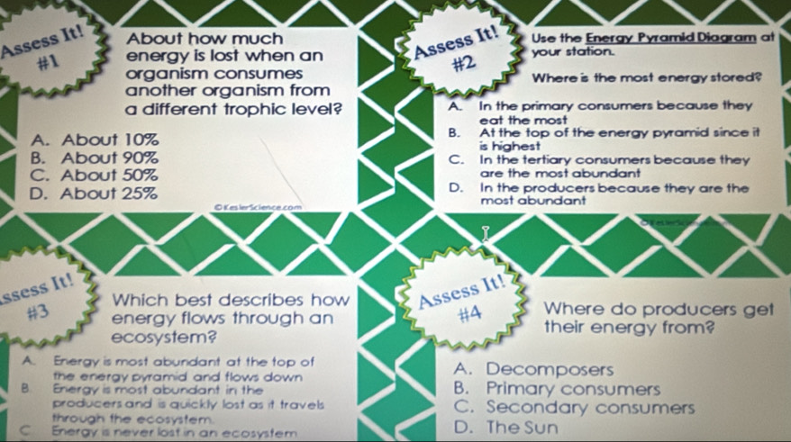 Assess It!
About how much Use the Energy Pyramid Diagram at
Assess It!
#1 energy is lost when an your station.
#2
organism consumes Where is the most energy stored?
another organism from
a different trophic level? A. In the primary consumers because they
eat the most
A. About 10% B. At the top of the energy pyramid since it
is highest
B. About 90% C. In the tertiary consumers because they
C. About 50% are the most abundant
D. About 25% D. In the producers because they are the
c e co n most abundant
I
ssess It!
Which best describes how Assess It! Where do producers get
#A
# 3 energy flows through an their energy from?
ecosystem?
A. Energy is most abundant at the top of A. Decomposers
the energy pyramid and flows down
B. Energy is most abundant in the B. Primary consumers
producers and is quickly lost as it travels C. Secondary consumers
through the ecosystem.
C Energy is never lost in an ecosystem D. The Sun
