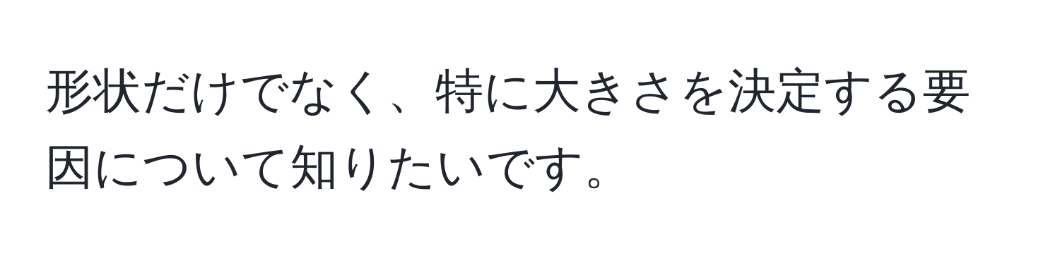 形状だけでなく、特に大きさを決定する要因について知りたいです。