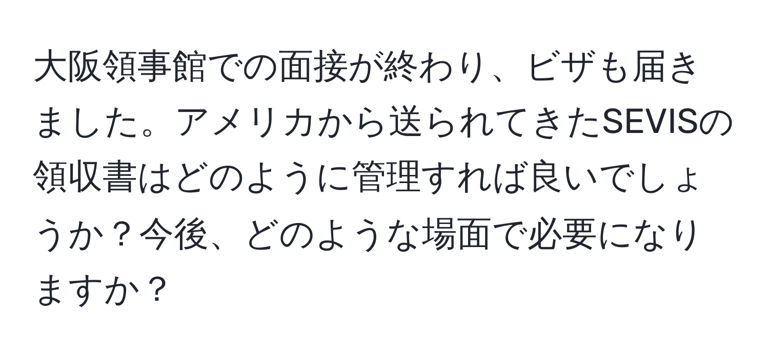 大阪領事館での面接が終わり、ビザも届きました。アメリカから送られてきたSEVISの領収書はどのように管理すれば良いでしょうか？今後、どのような場面で必要になりますか？