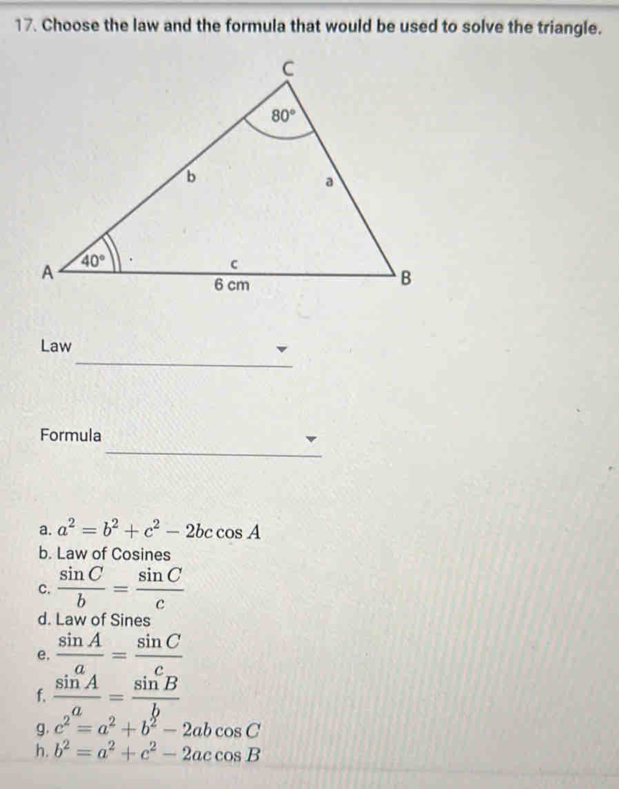 Choose the law and the formula that would be used to solve the triangle.
_
Law
_
Formula
a. a^2=b^2+c^2-2bccos A
b. Law of Cosines
c.  sin C/b = sin C/c 
d. Law of Sines
e.  sin A/a = sin C/c 
f.  sin A/a = sin B/b 
g. c^2=a^2+b^2-2abcos C
h. b^2=a^2+c^2-2accos B