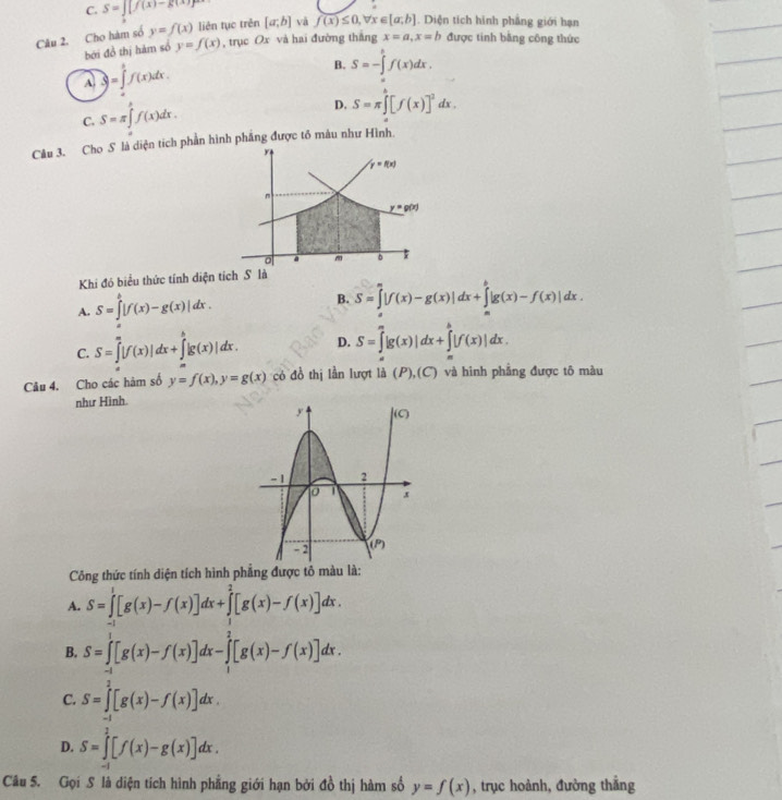 C. S=∈t _1[f(x)-g(x)]^2
Câu 2. Cho hàm số y=f(x) liên tục trên [a;b] và f(x)≤ 0 x∈ [a,b]. Diện tích hình phẳng giới hạn
bởi đồ thị hàm số y=f(x) , trục Ox và hai đường thắng x=a,x=b được tinh bằng công thức
A )=∈tlimits _a^(bf(x)dx.
B. S=-∈tlimits _0^tf(x)dx.
C. S=π ∈tlimits _a^bf(x)dx.
D. S=π ∈tlimits _a^b[f(x)]^2)dx.
Cầu 3. Cho S là diện tích phần hình phẳng được tổ màu như Hình.
Khi đó biểu thức tính diện tích S là
A. S=∈tlimits _0^b|f(x)-g(x)|dx.
B. S=∈tlimits _a^a|f(x)-g(x)|dx+∈tlimits _a^b|g(x)-f(x)|dx.
C. S=∈tlimits _a^a|f(x)|dx+∈tlimits _a^b|g(x)|dx. D. S=∈tlimits _a^a|g(x)|dx+∈tlimits _a^b|f(x)|dx.
Câu 4. Cho các hàm số y=f(x),y=g(x) có đồ thị lần lượt là (P),(C) và hình phẳng được tô màu
như Hình.
Công thức tính diện tích hình phẳng được tô màu là:
A. S=∈tlimits _(-1)^1[g(x)-f(x)]dx+∈tlimits _1^2[g(x)-f(x)]dx.
B. S=∈tlimits _(-1)^1[g(x)-f(x)]dx-∈tlimits _1^2[g(x)-f(x)]dx.
C. S=∈tlimits _(-1)^2[g(x)-f(x)]dx.
D. S=∈tlimits _(-1)^2[f(x)-g(x)]dx.
Câu 5. Gọi S là diện tích hình phẳng giới hạn bởi đồ thị hàm số y=f(x) , trục hoành, đường thắng