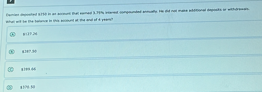 Damien deposited $250 in an account that earned 3.75% interest compounded annually. He did not make additional deposits or withdrawals.
What will be the balance in this account at the end of 4 years?
$127.26
⑧ $287.50
$289.66
$370.50