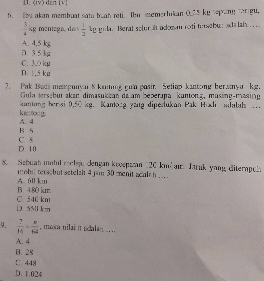 D. (iv) dan (v)
6. Ibu akan membuat satu buah roti. Ibu memerlukan 0,25 kg tepung terigu,
 3/4 kg mentega, dan  1/2  kg gula. Berat seluruh adonan roti tersebut adalah …
A. 4,5 kg
B. 3.5 kg
C. 3,0 kg
D. 1,5 kg
7. Pak Budi mempunyai 8 kantong gula pasir. Setiap kantong beratnya kg.
Gula tersebut akan dimasukkan dalam beberapa kantong, masing-masing
kantong berisi 0,50 kg. Kantong yang diperlukan Pak Budi adalah …
kantong.
A. 4
B. 6
C. 8
D. 10
8. Sebuah mobil melaju dengan kecepatan 120 km/jam. Jarak yang ditempuh
mobil tersebut setelah 4 jam 30 menit adalah …
A. 60 km
B. 480 km
C. 540 km
D. 550 km
9.  7/16 = n/64  , maka nilai n adalah ….
A. 4
B. 28
C. 448
D. 1.024