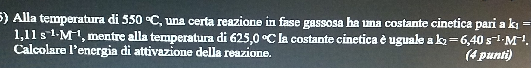 Alla temperatura di 550°C , una certa reazione in fase gassosa ha una costante cinetica pari a k_1=
1,11s^(-1)· M^(-1) , mentre alla temperatura di 625,0 °C la costante cinetica è uguale ak_2=6,40s^(-1)· M^(-1). 
Calcolare l’energia di attivazione della reazione. 
(4 punti)