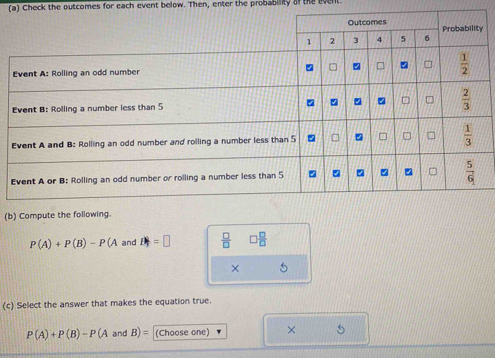 Check the outcomes for each event below. Then, enter the probability of the event.
(b) Compute the following.
P(A)+P(B)-P(A and P_frac =□   □ /□   □  □ /□  
×
(c) Select the answer that makes the equation true.
P(A)+P(B)-P(AandB)= (Choose one)
×