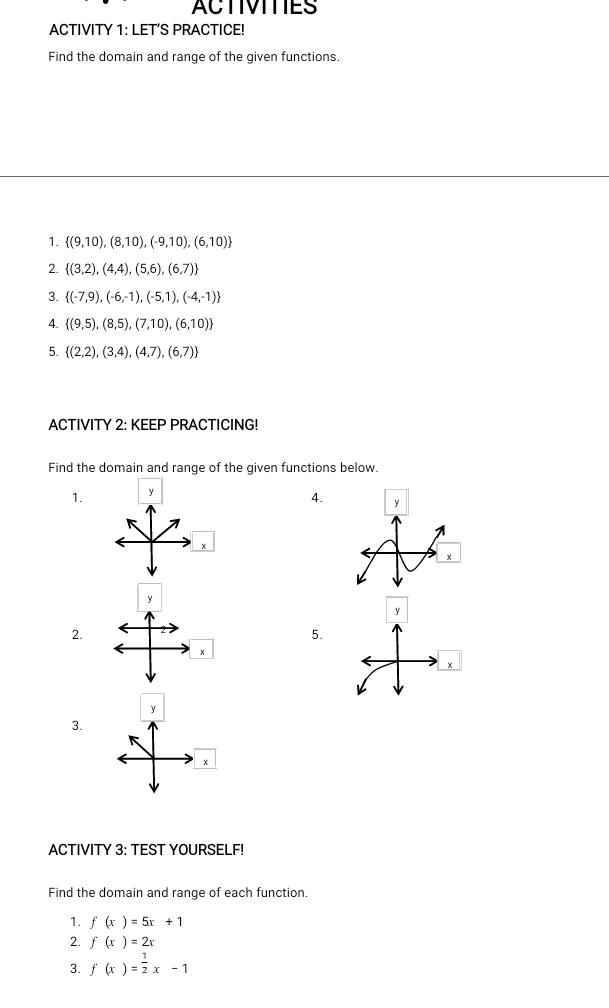 ACTIVITIES 
ACTIVITY 1: LET'S PRACTICE! 
Find the domain and range of the given functions. 
1.  (9,10),(8,10),(-9,10),(6,10)
2.  (3,2),(4,4),(5,6),(6,7)
3.  (-7,9),(-6,-1),(-5,1),(-4,-1)
4.  (9,5),(8,5),(7,10),(6,10)
5.  (2,2),(3,4),(4,7),(6,7)
ACTIVITY 2: KEEP PRACTICING! 
Find the domain and range of the given functions below. 
1. y
4. y
x
← ×
y
y
2. 
5. 
× 
× 
y 
3. 
× 
ACTIVITY 3: TEST YOURSELF! 
Find the domain and range of each function. 
1. f(x)=5x+1
2. f(x)=2x
3. f(x)= 1/2 x-1