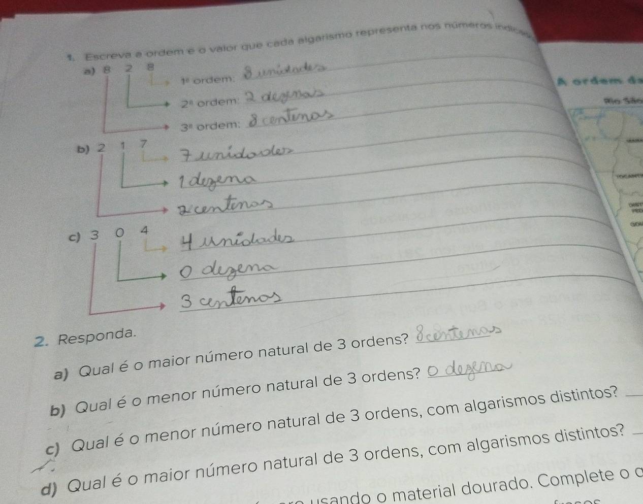 Escreva a ordem e o valor que cada algarismo representa nos números indicas 
a) 8 2 8
_
1° ordem: _A ordem ds
2^8 ordem: __Ro São 
_ 3^n ordem: 
_ 
_ 
_ 
b) 2 1 7
_ 

g 
_ 
c) 3 0 4
_ 
_ 
2. Responda. 
a) Qual é o maior número natural de 3 ordens?_ 
_ 
b) Qual é o menor número natural de 3 ordens? 
c) Qual é o menor número natural de 3 ordens, com algarismos distintos?_ 
d) Qual é o maior número natural de 3 ordens, com algarismos distintos?_ 
usando o material dourado. Complete o o